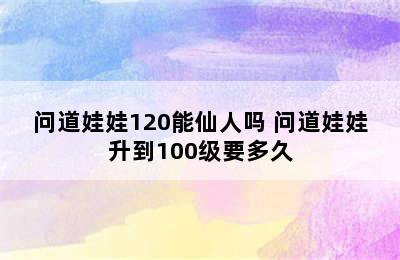 问道娃娃120能仙人吗 问道娃娃升到100级要多久